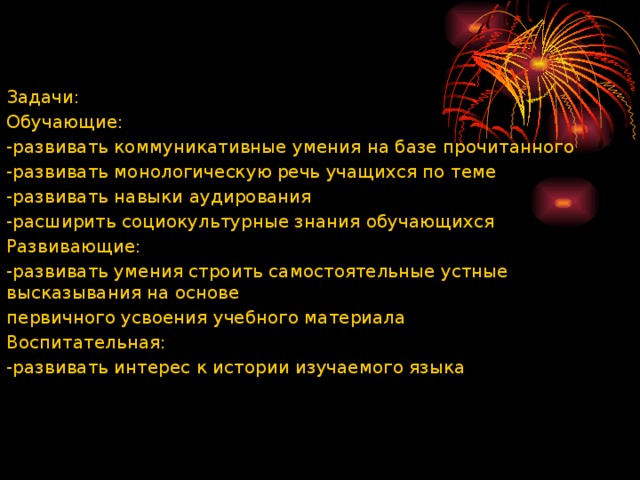 Задачи: Обучающие: -развивать коммуникативные умения на базе прочитанного -развивать монологическую речь учащихся по теме -развивать навыки аудирования -расширить социокультурные знания обучающихся Развивающие: -развивать умения строить самостоятельные устные высказывания на основе первичного усвоения учебного материала Воспитательная: -развивать интерес к истории изучаемого языка 