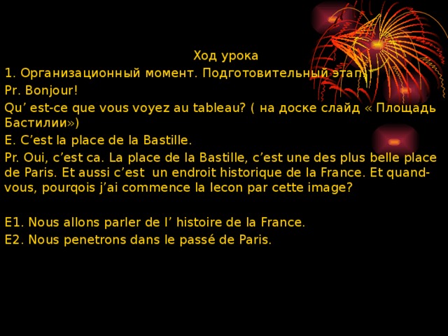  Ход урока 1. Организационный момент. Подготовительный этап. Pr. Вonjour! Qu’ est-ce que vous voyez au tableau? ( на доске слайд « Площадь Бастилии») E. C’est la place de la Bastille. Pr. Oui, c’est ca. La place de la Bastille, c’est une des plus belle place de Paris. Et aussi c’est un endroit historique de la France. Et quand-vous, pourqois j’ai commence la lecon par cette image?   E1. Nous allons parler de I’ histoire de la France. E2. Nous penetrons dans le passé de Paris. 