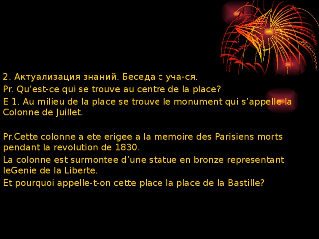 2. Актуализация знаний. Беседа с уча-ся. Pr. Qu’est-ce qui se trouve au centre de la place? E 1. Au milieu de la place se trouve le monument qui s’appelle la Colonne de Juillet.   Pr.Cette colonne a ete erigee a la memoire des Parisiens morts pendant la revolution de 1830. La colonne est surmontee d’une statue en bronze representant leGenie de la Liberte. Et pourquoi appelle-t-on cette place la place de la Bastille? 