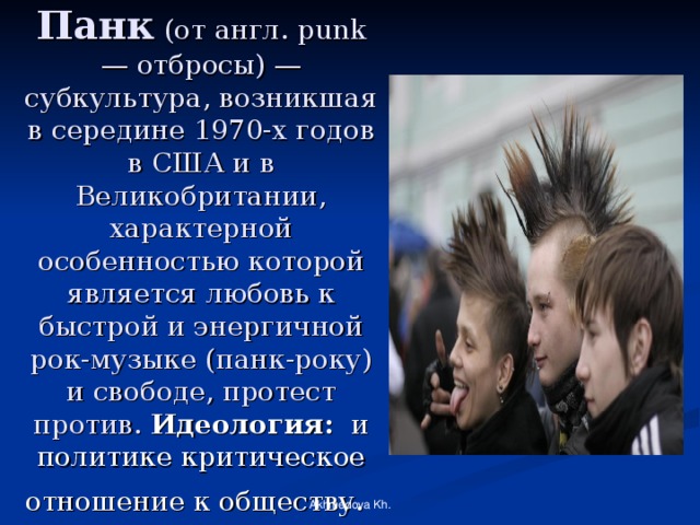 Панк  (от англ. punk — отбросы) — субкультура, возникшая в середине 1970-х годов в США и в Великобритании, характерной особенностью которой является любовь к быстрой и энергичной рок-музыке (панк-року) и свободе, протест против. Идеология: и политике критическое отношение к обществу.  Akhmedova Kh. 