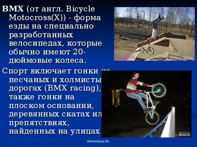 BMX (от англ. Bicycle Motocross(X)) - форма езды на специально разработанных велосипедах, которые обычно имеют 20-дюймовые колеса. Спорт включает гонки на песчаных и холмистых дорогах (BMX racing), а также гонки на плоском основании, деревянных скатах или препятствиях, найденных на улицах Akhmedova Kh. 