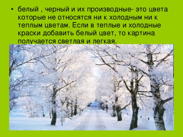 белый , черный и их производные- это цвета которые не относятся ни к холодным ни к теплым цветам. Если в теплые и холодные краски добавить белый цвет, то картина получается светлая и легкая. 