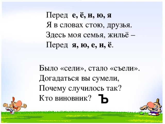 Перед е, ё, и, ю, я Я в словах стою, друзья. Здесь моя семья, жильё – Перед я, ю, е, и, ё . Было «сели», стало «съели». Догадаться вы сумели, Почему случилось так? Кто виновник?  Ъ  