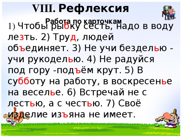VIII. Рефлексия Работа по карточкам 1) Чтобы ры б ку сесть, надо в воду ле з ть. 2) Тру д , людей об ъ единяет. 3) Не учи бездел ь ю - учи рукодел ь ю. 4) Не радуйся под гору -под ъ ём крут. 5) В су бб оту на работу, в воскресен ь е на весел ь е. 6) Встречай не с лест ь ю, а с чест ь ю. 7) Своё изделие из ъ яна не имеет.  