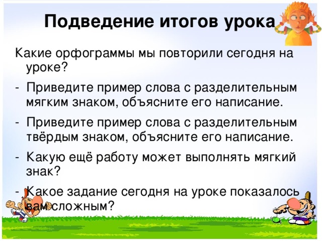 Подведение итогов урока Какие орфограммы мы повторили сегодня на уроке? - Приведите пример слова с разделительным мягким знаком, объясните его написание. - Приведите пример слова с разделительным твёрдым знаком, объясните его написание. - Какую ещё работу может выполнять мягкий знак? - Какое задание сегодня на уроке показалось вам сложным? 