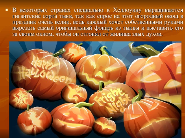 В некоторых странах специально к Хеллоуину выращиваются гигантские сорта тыкв, так как спрос на этот огородный овощ в праздник очень велик, ведь каждый хочет собственными руками вырезать самый оригинальный фонарь из тыквы и выставить его за своим окном, чтобы он отгонял от жилища злых духов. 