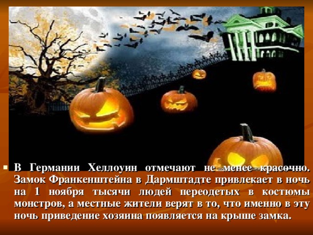 В Германии Хеллоуин отмечают не менее красочно. Замок Франкенштейна в Дармштадте привлекает в ночь на 1 ноября тысячи людей переодетых в костюмы монстров, а местные жители верят в то, что именно в эту ночь приведение хозяина появляется на крыше замка. 