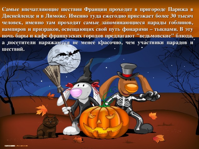 Самые впечатляющие шествия Франции проходят в пригороде Парижа в Диснейленде и в Лиможе. Именно туда ежегодно приезжает более 30 тысяч человек, именно там проходят самые запоминающиеся парады гоблинов, вампиров и призраков, освещающих свой путь фонарями – тыквами. В эту ночь бары и кафе французских городов предлагают 