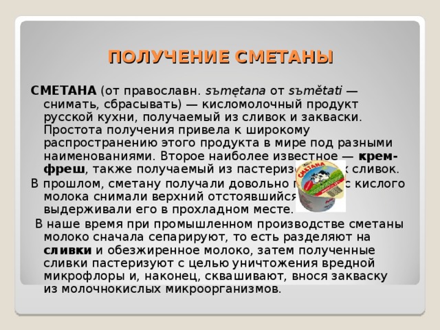 ПОЛУЧЕНИЕ СМЕТАНЫ СМЕТАНА (от православн .  sъmętana от sъmětati  — снимать, сбрасывать) — кисломолочный продукт русской кухни, получаемый из сливок и закваски. Простота получения привела к широкому распространению этого продукта в мире под разными наименованиями. Второе наиболее известное — крем-фреш , также получаемый из пастеризованных сливок. В прошлом, сметану получали довольно просто: с кислого молока снимали верхний отстоявшийся слой и выдерживали его в прохладном месте.  В наше время при промышленном производстве сметаны молоко сначала сепарируют, то есть разделяют на сливки и обезжиренное молоко, затем полученные сливки пастеризуют с целью уничтожения вредной микрофлоры и, наконец, сквашивают, внося закваску из молочнокислых микроорганизмов. 