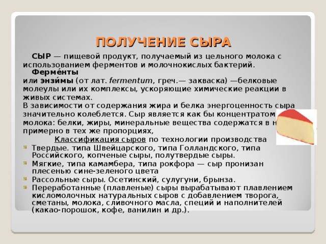 ПОЛУЧЕНИЕ СЫРА  СЫР  — пищевой продукт, получаемый из цельного молока с использованием ферментов и молочнокислых бактерий. Ферме́нты или энзи́мы (от лат.  fermentum , греч.— закваска) —белковые молеулы или их комплексы, ускоряющие химические реакции в живых системах. В зависимости от содержания жира и белка энергоценность сыра значительно колеблется. Сыр является как бы концентратом молока: белки, жиры, минеральные вещества содержатся в нем примерно в тех же пропорциях, Классификация сыров по технологии производства Твердые. типа Швейцарского, типа Голландского, типа Российского, копченые сыры, полутвердые сыры. Мягкие, типа камамбера, типа рокфора — сыр пронизан плесенью сине-зеленого цвета Рассольные сыры. Осетинский, сулугуни, брынза. Переработанные (плавленые) сыры вырабатывают плавлением кисломолочных натуральных сыров с добавлением творога, сметаны, молока, сливочного масла, специй и наполнителей (какао-порошок, кофе, ванилин и др.). 