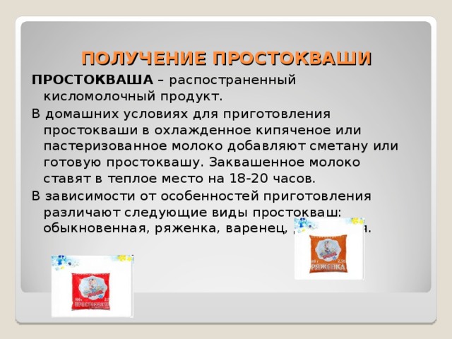 ПОЛУЧЕНИЕ ПРОСТОКВАШИ ПРОСТОКВАША – распостраненный кисломолочный продукт. В домашних условиях для приготовления простокваши в охлажденное кипяченое или пастеризованное молоко добавляют сметану или готовую простоквашу. Заквашенное молоко ставят в теплое место на 18-20 часов. В зависимости от особенностей приготовления различают следующие виды простокваш: обыкновенная, ряженка, варенец, десертная. 