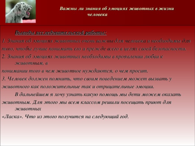   Важны ли знания об эмоциях животных в жизни человека  Выводы исследовательской работы: 1. Знания об эмоциях животных очень важны для человека и необходимы для того, чтобы лучше понимать его и прежде всего в целях своей безопасности. 2. Знания об эмоциях животных необходимы в проявлении любви к животным, в понимании того в чем животное нуждаются, о чем просит. 3. Человек должен помнить, что своим поведением может вызвать у животного как положительные так и отрицательные эмоции.  В дальнейшем я хочу узнать какую помощь мы дети можем оказать животным. Для этого мы всем классом решили посещать приют для животных «Ласка». Что из этого получится на следующий год. 