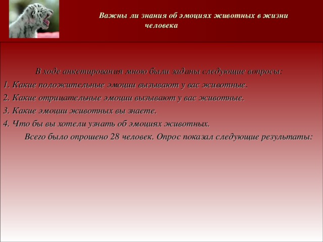   Важны ли знания об эмоциях животных в жизни человека    В ходе анкетирования мною были заданы следующие вопросы: 1. Какие положительные эмоции вызывают у вас животные. 2. Какие отрицательные эмоции вызывают у вас животные. 3. Какие эмоции животных вы знаете. 4. Что бы вы хотели узнать об эмоциях животных.  Всего было опрошено 28 человек. Опрос показал следующие результаты:      