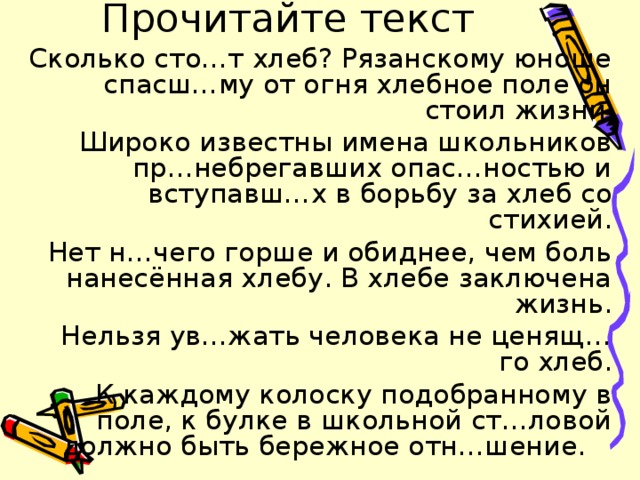 Прочитайте текст Сколько сто…т хлеб? Рязанскому юноше спасш…му от огня хлебное поле он стоил жизни . Широко известны имена школьников пр…небрегавших опас…ностью и вступавш…х в борьбу за хлеб со стихией. Нет н…чего горше и обиднее, чем боль нанесённая хлебу. В хлебе заключена жизнь.  Нельзя ув…жать человека не ценящ…го хлеб. К каждому колоску подобранному в поле, к булке в школьной ст…ловой должно быть бережное отн…шение. 