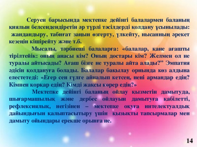  Серуен барысында мектепке дейінгі балалармен баланың қиялын белсендендіретін әр түрлі тәсілдерді қолдану ұсынылады: жандандыру, табиғат заңын өзгерту, үлкейту, нысанның әрекет кезеңін кішірейту және т.б.  Мысалы, тәрбиеші балаларға: «балалар, қане ағашты тірілтейік: оның анасы кім? Оның достары кім? Желмен ол не туралы айтысады? Ағаш бізге не туралы айта алады?” Эмпатия әдісін қолдануға болады. Балалар бақылау орнында көз алдына елестетеді: «Егер сен гүлге айналып кетсең, нені армандар едің? Кімнен қорқар едің? Кімді жақсы көрер едің?»  Мектепке дейінгі баланың ойлау қызметін дамытуда, шығармашылық және дербес ойлауын дамытуға қабілетті, рефлексиялық, негізінен – мектепке оқуға интелектуалдық дайындығын қалыптасытыру үшін қызықты тапсырмалар мен дамыту ойындары ерекше орынға ие.     14 