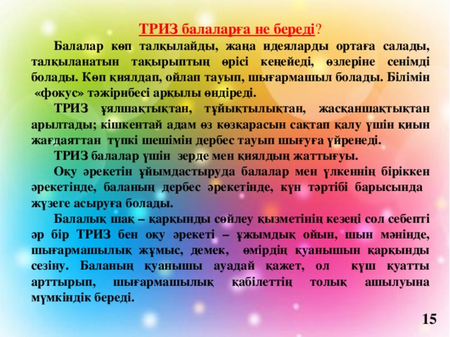 ТРИЗ балаларға не береді ?  Балалар көп талқылайды, жаңа идеяларды ортаға салады, талқыланатын тақырыптың өрісі кеңейеді, өзлеріне сенімді болады. Көп қиялдап, ойлап тауып, шығармашыл болады. Білімін «фокус» тәжірибесі арқылы өндіреді.  ТРИЗ ұялшақтықтан, тұйықтылықтан, жасқаншақтықтан арылтады; кішкентай адам өз көзқарасын сақтап қалу үшін қиын жағдаяттан түпкі шешімін дербес тауып шығуға үйренеді.  ТРИЗ балалар үшін зерде мен қиялдың жаттығуы.  Оқу әрекетін ұйымдастыруда балалар мен үлкеннің біріккен әрекетінде, баланың дербес әрекетінде, күн тәртібі барысында жүзеге асыруға болады.  Балалық шақ – қарқынды сөйлеу қызметінің кезеңі сол себепті әр бір ТРИЗ бен оқу әрекеті – ұжымдық ойын, шын мәнінде, шығармашылық жұмыс, демек, өмірдің қуанышын қарқынды сезіну. Баланың қуанышы ауадай қажет, ол күш қуатты арттырып, шығармашылық қабілеттің толық ашылуына мүмкіндік береді. 15 