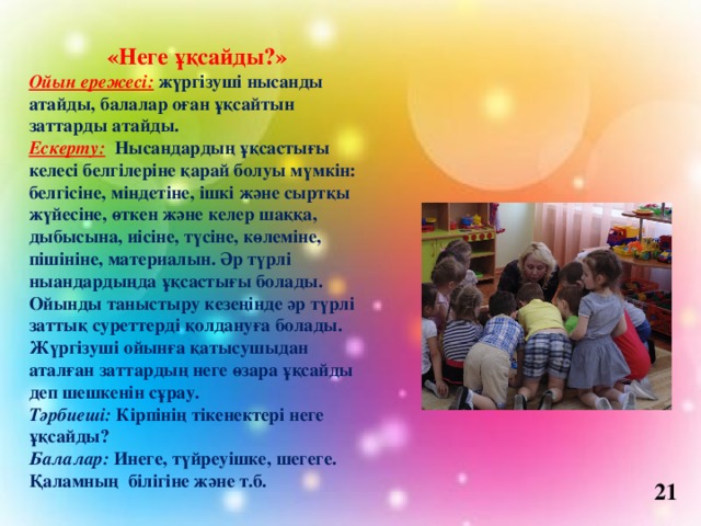 «Неге ұқсайды?» Ойын ережесі:   жүргізуші нысанды атайды, балалар оған ұқсайтын заттарды атайды. Ескерту:   Нысандардың ұқсастығы келесі белгілеріне қарай болуы мүмкін: белгісіне, міндетіне, ішкі және сыртқы жүйесіне, өткен және келер шаққа, дыбысына, иісіне, түсіне, көлеміне, пішініне, материалын. Әр түрлі ныандардыңда ұқсастығы болады. Ойынды таныстыру кезеңінде әр түрлі заттық суреттерді қолдануға болады. Жүргізуші ойынға қатысушыдан аталған заттардың неге өзара ұқсайды деп шешкенін сұрау. Тәрбиеші:  Кірпінің тікенектері неге ұқсайды? Балалар:  Инеге, түйреуішке, шегеге. Қаламның білігіне және т.б. 21 