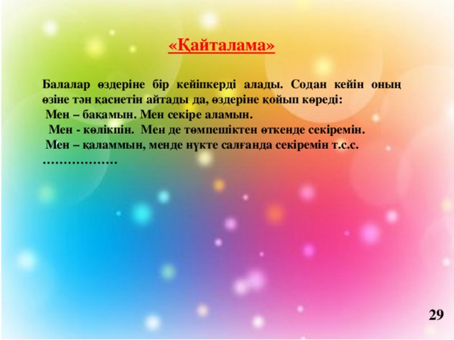 «Қайталама»  Балалар өздеріне бір кейіпкерді алады. Содан кейін оның өзіне тән қасиетін айтады да, өздеріне қойып көреді:  Мен – бақамын. Мен секіре аламын.  Мен - көлікпін. Мен де төмпешіктен өткенде секіремін.  Мен – қаламмын, менде нүкте салғанда секіремін т.с.с. ……………… 29 