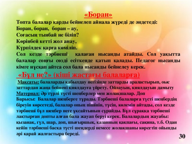 «Боран» Топта балалар қарды бейнелеп айнала жүреді де әндетеді: Боран, боран,  боран – ау, Соғасың тынбай не біліп? Көрінбей кетті жол анау, Күрпілдек қарға көміліп. Сол кезде тәрбиеші қалаған нысанды атайды. Сол уақытта балалар соңғы сөзді есіткенде қатып қалады. Педагог нысанды кімге нұсқап айтса сол бала нысанды бейнелеу керек.  «Бұл не?» (кіші жастағы балаларға)   Мақсаты: балаларды қабылдау негізінде заттарды араластырып, оыс заттардан жаңа бейнені қиялдауға үйрету. Ойлауын, қиялдауын дамыту Материал: Әр түрлі түсті шеңберлер мен жолақшалар. Доп Барысы: Балалар шеңберге тұрады. Тәрбиеші балаларға түсті шеңбердің біреуін көрсетеді, балалар оның пішінін, түсін, көлемін айтады, сол кезде тәрбиеші бұл шеңбер неге ұқсайтынын сұрайды. Бұл сұраққа тәрбиеші лақтырған допты алған бала жауап беруі керек. Балалардың жауабы: қызанақ, гүл, шар, доп, шығыршық, қазанның қақпағы, сақина, т.б. Одан кейін тәрбиеші басқа түсті шеңдерді немесе жолақшаны көрсетіп ойынды әрі қарай жалғастыра береді.   30 