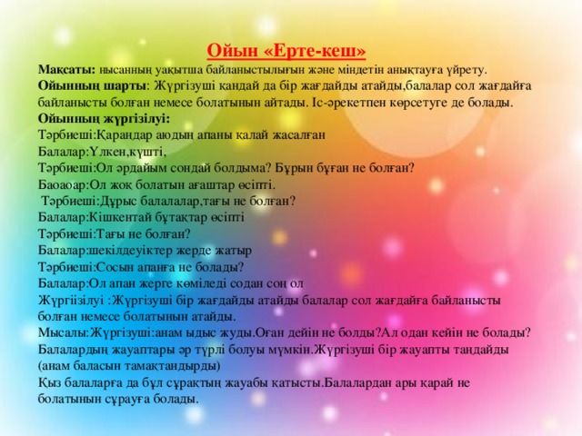  Ойын «Ерте-кеш» Мақсаты: нысанның уақытша байланыстылығын және міндетін анықтауға үйрету. Ойынның шарты : Жүргізуші қандай да бір жағдайды атайды,балалар сол жағдайға байланысты болған немесе болатынын айтады. Іс-әрекетпен көрсетуге де болады. Ойынның жүргізілуі: Тәрбиеші:Қараңдар аюдың апаны қалай жасалған Балалар:Үлкен,күшті, Тәрбиеші:Ол әрдайым сондай болдыма? Бұрын бұған не болған? Баоаоар:Ол жоқ болатын ағаштар өсіпті.  Тәрбиеші:Дұрыс балалалар,тағы не болған? Балалар:Кішкентай бұтақтар өсіпті Тәрбиеші:Тағы не болған? Балалар:шекілдеуіктер жерде жатыр Тәрбиеші:Сосын апанға не болады? Балалар:Ол апан жерге көміледі содан соң ол Жүргіізілуі :Жүргізуші бір жағдайды атайды балалар сол жағдайға байланысты болған немесе болатынын атайды. Мысалы:Жүргізуші:анам ыдыс жуды.Оған дейін не болды?Ал одан кейін не болады? Балалардың жауаптары әр түрлі болуы мүмкін.Жүргізуші бір жауапты таңдайды (анам баласын тамақтандырды) Қыз балаларға да бұл сұрақтың жауабы қатысты.Балалардан ары қарай не болатынын сұрауға болады. 