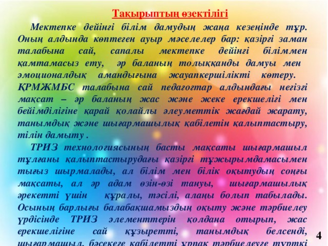 Тақырыптың өзектілігі   Мектепке дейінгі білім дамудың жаңа кезеңінде тұр. Оның алдында көптеген ауыр мәселелер бар: қазіргі заман талабына сай, сапалы мектепке дейінгі біліммен қамтамасыз ету, әр баланың толыққанды дамуы мен эмоционалдық амандығына жауапкершілікті көтеру. ҚРМЖМБС талабына сай педагогтар алдындағы негізгі мақсат – әр баланың жас және жеке ерекшелігі мен бейімділігіне қарай қолайлы әлеуметтік жағдай жарату, танымдық және шығармашылық қабілетін қалыптастыру, тілін дамыту . ТРИЗ технологиясының басты мақсаты шығармашыл тұлғаны қалыптастырудағы қазіргі тұжырымдамасымен тығыз шырмалады, ал білім мен білік оқытудың соңғы мақсаты, ал әр адам өзін-өзі тануы, шығармашылық әрекетті үшін құралы, тәсілі, алаңы болып табылады. Осының барлығы балабақшамыздың оқыту және тәрбиелеу үрдісінде ТРИЗ элементтерін қолдана отырып, жас ерекшелігіне сай құзыретті, танымдық белсенді, шығармашыл, бәсекеге қабілетті ұрпақ тәрбиелеуге түрткі болды. 4 