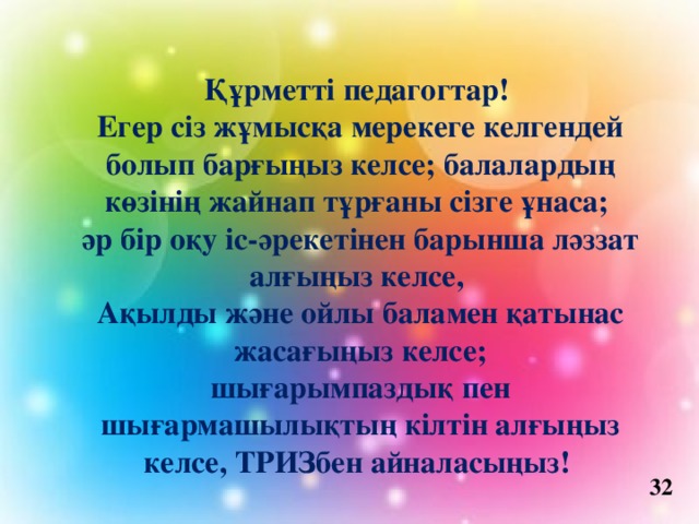 Құрметті педагогтар!   Егер сіз жұмысқа мерекеге келгендей болып барғыңыз келсе; балалардың көзінің жайнап тұрғаны сізге ұнаса; әр бір оқу іс-әрекетінен барынша ләззат алғыңыз келсе, Ақылды және ойлы баламен қатынас жасағыңыз келсе; шығарымпаздық пен шығармашылықтың кілтін алғыңыз келсе, ТРИЗбен айналасыңыз!   32 