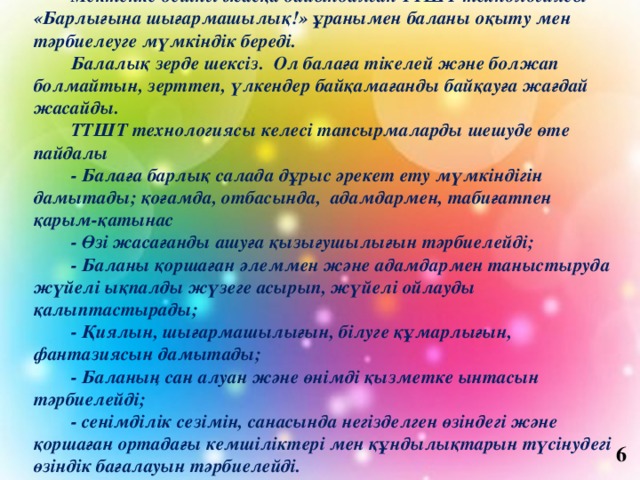 Мектепке дейінгі жасқа дайындалған ТТШТ технологиясы «Барлығына шығармашылық!» ұранымен баланы оқыту мен тәрбиелеуге мүмкіндік береді. Балалық зерде шексіз. Ол балаға тікелей және болжап болмайтын, зерттеп, үлкендер байқамағанды байқауға жағдай жасайды. ТТШТ технологиясы келесі тапсырмаларды шешуде өте пайдалы - Балаға барлық салада дұрыс әрекет ету мүмкіндігін дамытады; қоғамда, отбасында, адамдармен, табиғатпен қарым-қатынас - Өзі жасағанды ашуға қызығушылығын тәрбиелейді; - Баланы қоршаған әлеммен және адамдармен таныстыруда жүйелі ықпалды жүзеге асырып, жүйелі ойлауды қалыптастырады; - Қиялын, шығармашылығын, білуге құмарлығын, фантазиясын дамытады; - Баланың сан алуан және өнімді қызметке ынтасын тәрбиелейді; - сенімділік сезімін, санасында негізделген өзіндегі және қоршаған ортадағы кемшіліктері мен құндылықтарын түсінудегі өзіндік бағалауын тәрбиелейді. 6 
