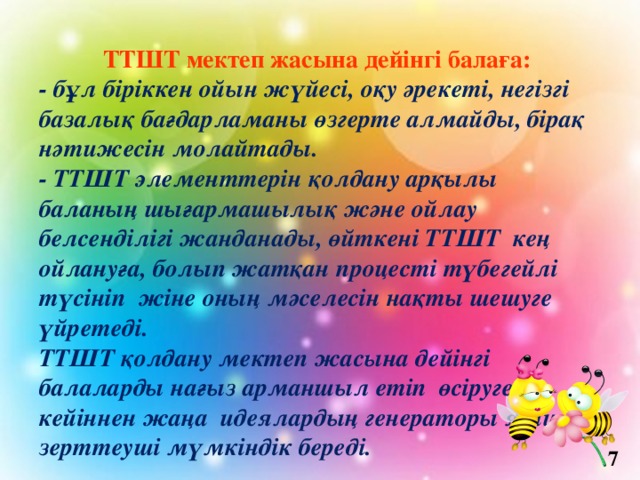 ТТШТ мектеп жасына дейінгі балаға: - бұл біріккен ойын жүйесі, оқу әрекеті, негізгі базалық бағдарламаны өзгерте алмайды, бірақ нәтижесін молайтады. - ТТШТ элементтерін қолдану арқылы баланың шығармашылық және ойлау белсенділігі жанданады, өйткені ТТШТ кең ойлануға, болып жатқан процесті түбегейлі түсініп жіне оның мәселесін нақты шешуге үйретеді. ТТШТ қолдану мектеп жасына дейінгі балаларды нағыз арманшыл етіп өсіруге, кейіннен жаңа идеялардың генераторы яғни зерттеуші мүмкіндік береді.   7 