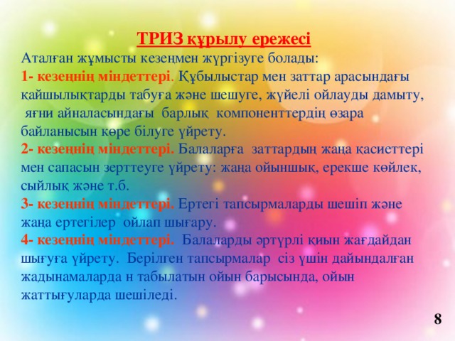  ТРИЗ құрылу ережесі Аталған жұмысты кезеңмен жүргізуге болады: 1- кезеңнің міндеттері . Құбылыстар мен заттар арасындағы қайшылықтарды табуға және шешуге, жүйелі ойлауды дамыту, яғни айналасындағы барлық компоненттердің өзара байланысын көре білуге үйрету. 2- кезеңнің міндеттері. Балаларға  заттардың жаңа қасиеттері мен сапасын зерттеуге үйрету: жаңа ойыншық, ерекше көйлек, сыйлық және т.б. 3- кезеңнің міндеттері. Ертегі тапсырмаларды шешіп және жаңа ертегілер ойлап шығару. 4- кезеңнің міндеттері. Балаларды әртүрлі қиын жағдайдан шығуға үйрету.  Берілген тапсырмалар сіз үшін дайындалған жадынамаларда н табылатын ойын барысында, ойын жаттығуларда шешіледі. 8 