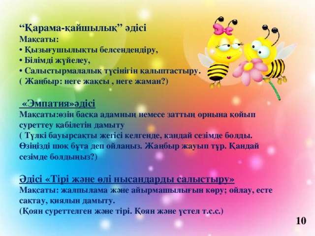 “ Қарама-қайшылық” әдісі Мақсаты: • Қызығушылықты белсендендіру, • Білімді жүйелеу, • Салыстырмалалық түсінігін қалыптастыру. ( Жаңбыр: неге жақсы , неге жаман?)   «Эмпатия»әдісі Мақсаты:өзін басқа адамның немесе заттың орнына қойып суреттеу қабілетін дамыту ( Түлкі бауырсақты жегісі келгенде, қандай сезімде болды. Өзіңізді шоқ бұта деп ойлаңыз. Жаңбыр жауып тұр. Қандай сезімде болдыңыз?)  Әдісі «Тірі және өлі нысандарды салыстыру» Мақсаты: жалпылама және айырмашылығын көру; ойлау, есте сақтау, қиялын дамыту. (Қоян суреттелген және тірі. Қоян және үстел т.с.с.) 10 