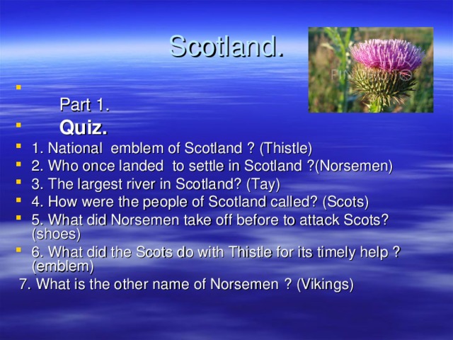 Scotland .   Part 1.  Quiz. 1. National emblem of Scotland ? (Thistle) 2. Who once landed to settle in Scotland ?(Norsemen) 3. The largest river in Scotland? (Tay) 4. How were the people of Scotland called? (Scots) 5. What did Norsemen take off before to attack Scots? (shoes) 6. What did the Scots do with Thistle for its timely help ? (emblem)   7. What is the other name of Norsemen  ? (Vikings) 