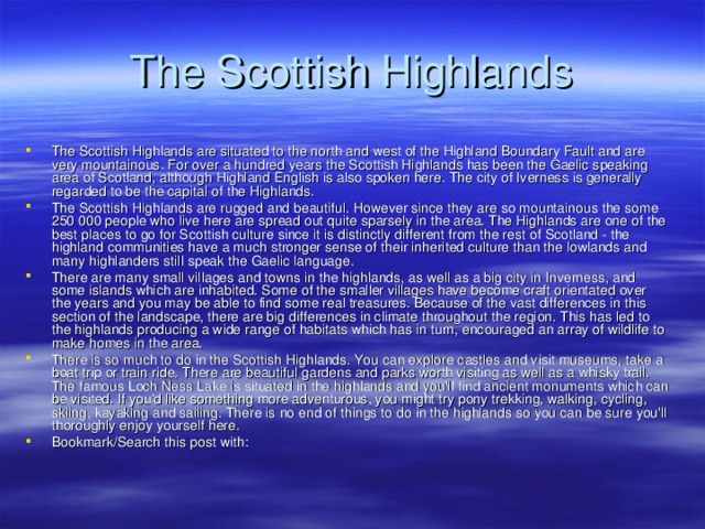 The Scottish Highlands The Scottish Highlands are situated to the north and west of the Highland Boundary Fault and are very mountainous. For over a hundred years the Scottish Highlands has been the Gaelic speaking area of Scotland, although Highland English is also spoken here. The city of Iverness is generally regarded to be the capital of the Highlands. The Scottish Highlands are rugged and beautiful. However since they are so mountainous the some 250 000 people who live here are spread out quite sparsely in the area. The Highlands are one of the best places to go for Scottish culture since it is distinctly different from the rest of Scotland - the highland communities have a much stronger sense of their inherited culture than the lowlands and many highlanders still speak the Gaelic language. There are many small villages and towns in the highlands, as well as a big city in Inverness, and some islands which are inhabited. Some of the smaller villages have become craft orientated over the years and you may be able to find some real treasures. Because of the vast differences in this section of the landscape, there are big differences in climate throughout the region. This has led to the highlands producing a wide range of habitats which has in turn, encouraged an array of wildlife to make homes in the area. There is so much to do in the Scottish Highlands. You can explore castles and visit museums, take a boat trip or train ride. There are beautiful gardens and parks worth visiting as well as a whisky trail. The famous Loch Ness Lake is situated in the highlands and you'll find ancient monuments which can be visited. If you'd like something more adventurous, you might try pony trekking, walking, cycling, skiing, kayaking and sailing. There is no end of things to do in the highlands so you can be sure you'll thoroughly enjoy yourself here. Bookmark/Search this post with:                    
