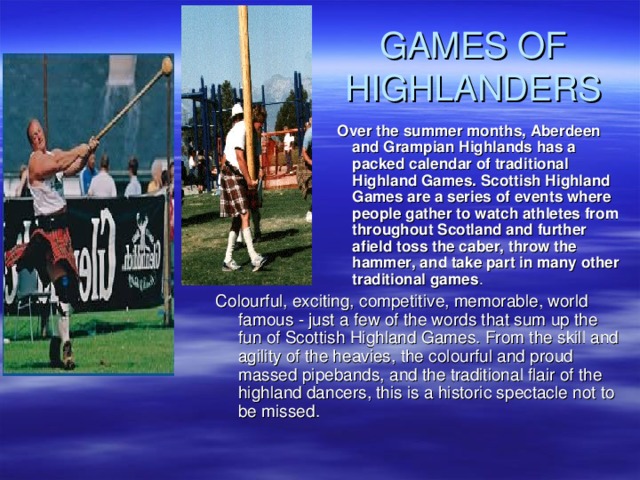 GAMES OF HIGHLANDERS Over the summer months, Aberdeen and Grampian Highlands has a packed calendar of traditional Highland Games. Scottish Highland Games are a series of events where people gather to watch athletes from throughout Scotland and further afield toss the caber, throw the hammer, and take part in many other traditional games . Over the summer months, Aberdeen and Grampian Highlands has a packed calendar of traditional Highland Games. Scottish Highland Games are a series of events where people gather to watch athletes from throughout Scotland and further afield toss the caber, throw the hammer, and take part in many other traditional games . Over the summer months, Aberdeen and Grampian Highlands has a packed calendar of traditional Highland Games. Scottish Highland Games are a series of events where people gather to watch athletes from throughout Scotland and further afield toss the caber, throw the hammer, and take part in many other traditional games . Over the summer months, Aberdeen and Grampian Highlands has a packed calendar of traditional Highland Games. Scottish Highland Games are a series of events where people gather to watch athletes from throughout Scotland and further afield toss the caber, throw the hammer, and take part in many other traditional games . Over the summer months, Aberdeen and Grampian Highlands has a packed calendar of traditional Highland Games. Scottish Highland Games are a series of events where people gather to watch athletes from throughout Scotland and further afield toss the caber, throw the hammer, and take part in many other traditional games . Colourful, exciting, competitive, memorable, world famous - just a few of the words that sum up the fun of Scottish Highland Games. From the skill and agility of the heavies, the colourful and proud massed pipebands, and the traditional flair of the highland dancers, this is a historic spectacle not to be missed. 