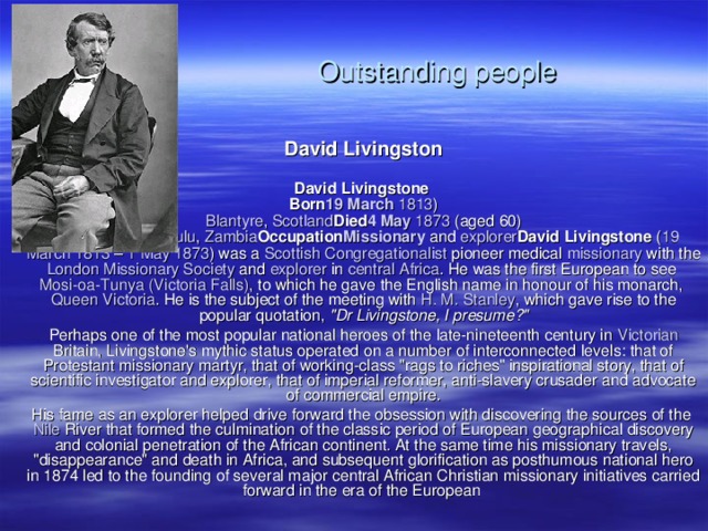 Outstanding people David Livingston  David Livingstone   Born 19 March  1813 )  Blantyre , Scotland Died 4 May  1873 (aged 60)  near Lake  Bangweulu , Zambia Occupation Missionary and explorer David Livingstone ( 19 March  1813 – 1 May  1873 ) was a Scottish  Congregationalist pioneer medical missionary with the London  Missionary  Society and explorer in central  Africa . He was the first European to see Mosi-oa-Tunya ( Victoria  Falls ) , to which he gave the English name in honour of his monarch, Queen  Victoria . He is the subject of the meeting with H. M. Stanley , which gave rise to the popular quotation, 