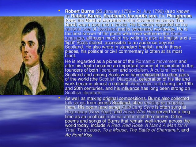 Robert Burns ( 25 January  1759 – 21 July  1796 ) (also known as Rabbie Burns , Scotland's favourite son , the Ploughman Poet , the Bard of Ayrshire and in Scotland as simply The Bard ) was a poet and a lyricist. He is widely regarded as the national  poet of Scotland , and is celebrated worldwide. He is the best-known of the poets who have written in the Scots  language , although much of his writing is also in English and a 'light' Scots dialect, accessible to an audience beyond Scotland. He also wrote in standard English, and in these pieces, his political or civil commentary is often at its most blunt. He is regarded as a pioneer of the Romantic  movement and after his death became an important source of inspiration to the founders of both liberalism and socialism . A cultural  icon in Scotland and among Scots who have relocated to other parts of the world (the Scottish  Diaspora ), celebration of his life and work became almost a national charismatic  cult during the 19th and 20th centuries, and his influence has long been strong on Scottish  literature . As well as making original compositions, Burns also collected folk  songs from across Scotland, often revising or adapting them. His poem (and song) Auld  Lang  Syne is often sung at Hogmanay ( New  Year ), and Scots  Wha  Hae served for a long time as an unofficial national  anthem of the country. Other poems and songs of Burns that remain well-known across the world today, include A Red , Red  Rose , A Man's A Man  for A' That , To a Louse , To a Mouse , The  Battle  of  Sherramuir , and Ae Fond Kiss 