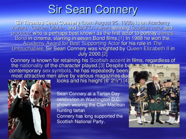 Sir Sean Connery Sir Thomas Sean Connery (born August 25 , 1930 ) is an Academy  Award -, Golden  Globe -, and BAFTA Award -winning Scottish  actor and producer who is perhaps best known as the first actor to portray James  Bond in cinema, starring in seven Bond films. [1] In 1988 he won the Academy  Award  for  Best  Supporting  Actor for his role in The  Untouchables . Sir Sean Connery was knighted by Queen  Elizabeth II in July 2000. [2] Connery is known for retaining his Scottish  accent in films, regardless of the nationality of the character played. [3] Despite being older than most contemporary sex  symbols , he has repeatedly been named as one of the most attractive men alive by various magazines due to his rugged good looks and his height (6' 2½