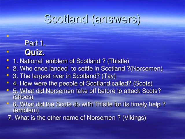Scotland (answers)   Part 1.  Quiz. 1. National emblem of Scotland ? (Thistle) 2. Who once landed to settle in Scotland ?(Norsemen) 3. The largest river in Scotland? (Tay) 4. How were the people of Scotland called? (Scots) 5. What did Norsemen take off before to attack Scots? (shoes) 6. What did the Scots do with Thistle for its timely help ? (emblem)   7. What is the other name of Norsemen  ? (Vikings) 