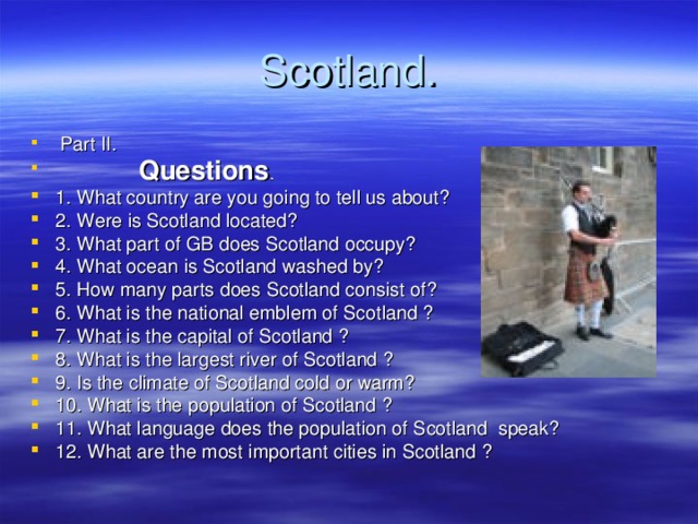 Scotland .  Part II.    Questions . 1. What country are you going to tell us about? 2. Were is Scotland located? 3. What part of GB does Scotland occupy? 4. What ocean is Scotland washed by? 5. How many parts does Scotland consist of? 6. What is the national emblem of Scotland ? 7. What is the capital of Scotland ? 8. What is the largest river of Scotland ? 9. Is the climate of Scotland cold or warm? 10. What is the population of Scotland ? 11. What language does the population of Scotland speak? 12. What are the most important cities in Scotland ? 
