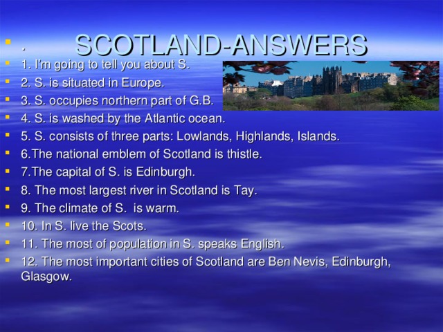 SCOTLAND-ANSWERS . 1. I’m going to tell you about S. 2. S. is situated in Europe. 3. S. occupies northern part of G.B. 4. S. is washed by the Atlantic ocean. 5. S. consists of three parts: Lowlands, Highlands, Islands. 6.The national emblem of Scotland is thistle. 7.The capital of S. is Edinburgh. 8. The most largest river in Scotland is Tay. 9. The climate of S. is warm. 10. In S. live the Scots. 11. The most of population in S. speaks English. 12. The most important cities of Scotland are Ben Nevis, Edinburgh, Glasgow. 