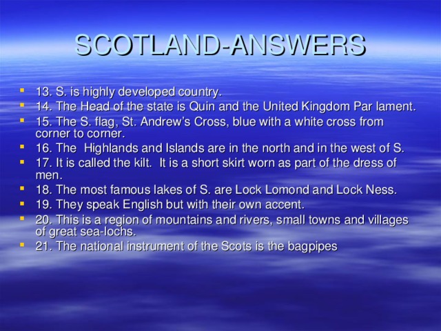 SCOTLAND-ANSWERS 13. S. is highly developed country. 14. The Head of the state is Quin and the United Kingdom Par lament. 15. The S. flag, St. Andrew’s Cross, blue with a white cross from corner to corner. 16. The Highlands and Islands are in the north and in the west of S. 17. It is called the kilt. It is a short skirt worn as part of the dress of men. 18. The most famous lakes of S. are Lock Lomond and Lock Ness. 19. They speak English but with their own accent. 20. This is a region of mountains and rivers, small towns and villages of great sea-lochs. 21. The national instrument of the Scots is the bagpipes  