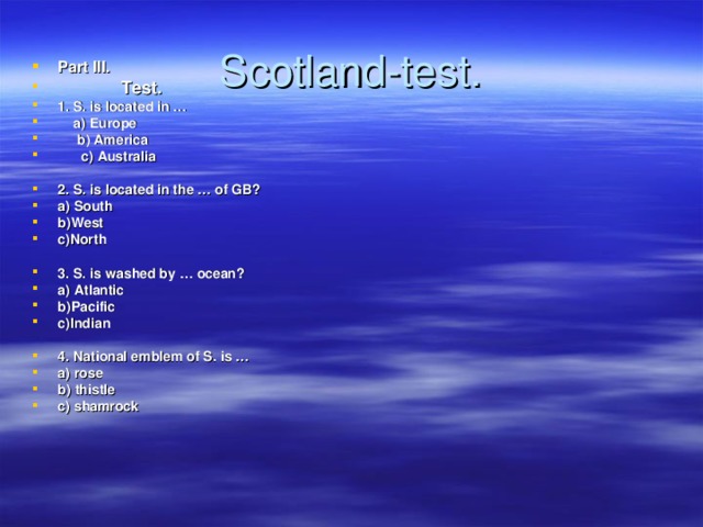 Scotland-test . Part III.   Test. 1. S. is located in …  a) Europe  b) America  c) Australia  2. S. is located in the … of GB? a) South b)West c)North  3. S. is washed by … ocean? a) Atlantic b)Pacific c)Indian  4. National emblem of S. is … a) rose b) thistle c) shamrock 
