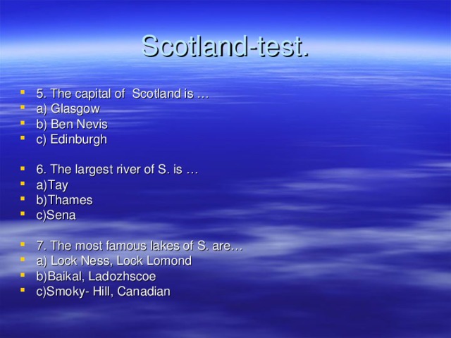 Scotland-test . 5. The capital of Scotland is … a) Glasgow b) Ben Nevis c) Edinburgh 6. The largest river of S. is … a)Tay b)Thames c)Sena 7. The most famous lakes of S. are… a) Lock Ness, Lock Lomond b)Baikal, Ladozhscoe c)Smoky- Hill, Canadian 