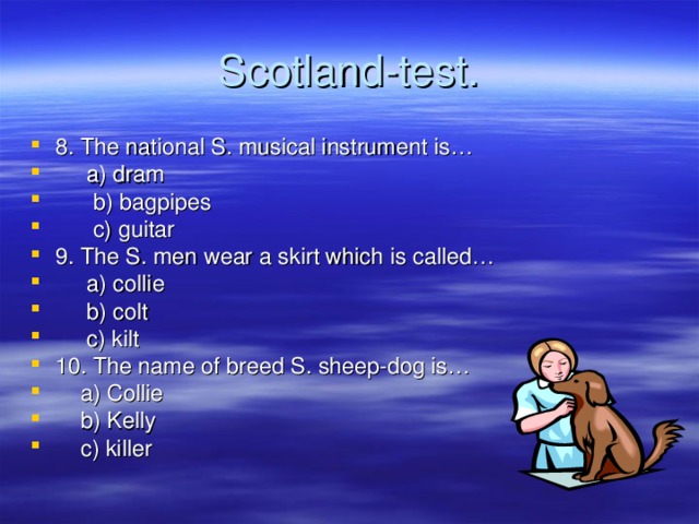 Scotland-test . 8. The national S. musical instrument is…  a) dram  b) bagpipes  c) guitar 9. The S. men wear a skirt which is called…  a) collie  b) colt  c) kilt 10. The name of breed S. sheep-dog is…  a) Collie  b) Kelly  c) killer 