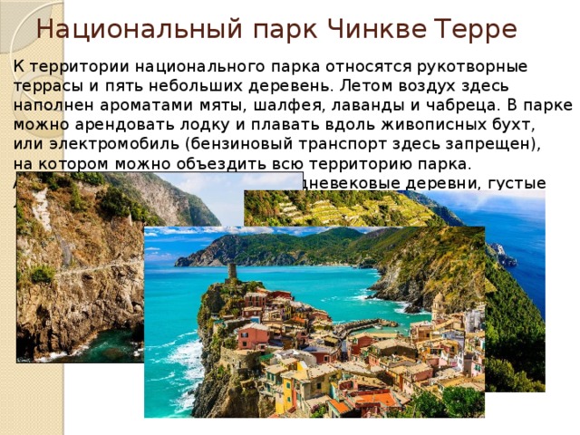Национальный парк Чинкве Терре К территории национального парка относятся рукотворные террасы и пять небольших деревень. Летом воздух здесь наполнен ароматами мяты, шалфея, лаванды и чабреца. В парке можно арендовать лодку и плавать вдоль живописных бухт, или электромобиль (бензиновый транспорт здесь запрещен), на котором можно объездить всю территорию парка. А посмотреть здесь есть что: средневековые деревни, густые леса, живописные поля и многое друге. 