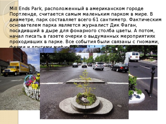 Mill Ends Park, расположенный в американском городе Портленде, считается самым маленьким парком в мире. В диаметре, парк составляет всего 61 сантиметр. Фактическим основателем парка является журналист Дик Фаган, посадивший в дыре для фонарного столба цветы. А потом, начал писать в газете очерки о выдуманных мероприятиях проходивших в парке. Все события были связаны с гномами, феями и другими мифическими существами. 