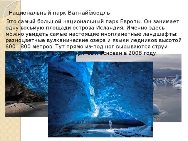 Национальный парк Ватнайёкюдль   . Это самый большой национальный парк Европы. Он занимает одну восьмую площади острова Исландия. Именно здесь можно увидеть самые настоящие инопланетные ландшафты: разноцветные вулканические озера и языки ледников высотой 600—800 метров. Тут прямо из‑под ног вырываются струи горячего пара и воды.  Парк был основан в 2008 году.  