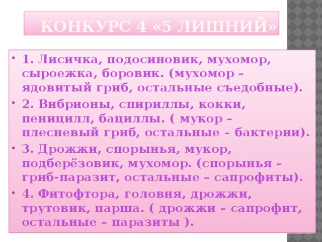  Конкурс 4 «5 лишний» 1.  Лисичка, подосиновик, мухомор, сыроежка, боровик. (мухомор – ядовитый гриб, остальные съедобные). 2.  Вибрионы, спириллы, кокки, пеницилл, бациллы. ( мукор – плесневый гриб, остальные – бактерии). 3.  Дрожжи, спорынья, мукор, подберёзовик, мухомор. (спорынья – гриб-паразит, остальные – сапрофиты). 4.  Фитофтора, головня, дрожжи, трутовик, парша. ( дрожжи – сапрофит, остальные – паразиты ).   