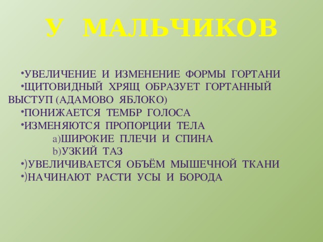 У мальчиков Увеличение и изменение формы гортани Щитовидный хрящ образует гортанный выступ (адамово яблоко) Понижается тембр голоса Изменяются пропорции тела широкие плечи и спина Узкий таз Увеличивается объём мышечной ткани Начинают расти усы и борода 