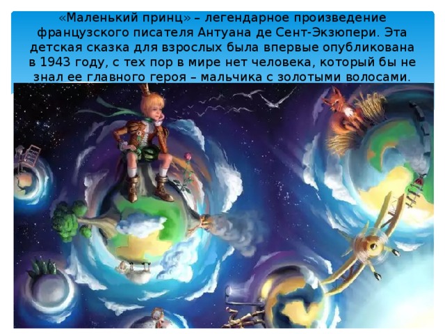 «Маленький принц» – легендарное произведение французского писателя Антуана де Сент-Экзюпери. Эта детская сказка для взрослых была впервые опубликована в 1943 году, с тех пор в мире нет человека, который бы не знал ее главного героя – мальчика с золотыми волосами.   