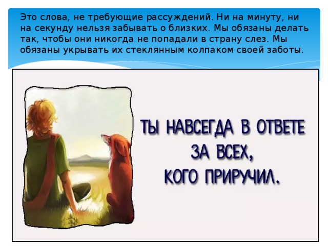 Это слова, не требующие рассуждений. Ни на минуту, ни на секунду нельзя забывать о близких. Мы обязаны делать так, чтобы они никогда не попадали в страну слез. Мы обязаны укрывать их стеклянным колпаком своей заботы. 